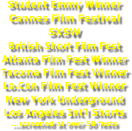 Student Emmy Winner
Cannes Film Festival
SXSW
British Short Film Fest
Atlanta Film Fest Winner
Tacoma Film Fest Winner
Lo.Con Film Fest Winner
New York Underground
Los Angeles Int’l Shorts
...screened at over 50 fests
